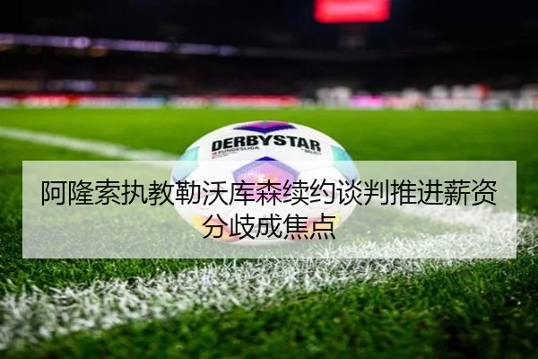 阿隆索执教勒沃库森续约谈判推进薪资分歧成焦点